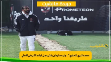 مهمة كبرى للحاوي؟.. وليد سليمان يقترب من قيادة الكرة في الأهلي 1